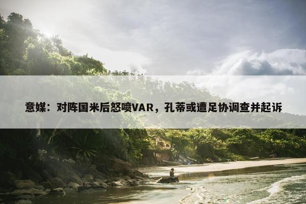 意媒：对阵国米后怒喷VAR，孔蒂或遭足协调查并起诉