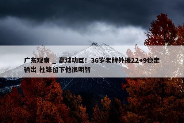 广东观察 _ 赢球功臣！36岁老牌外援22+9稳定输出 杜锋留下他很明智