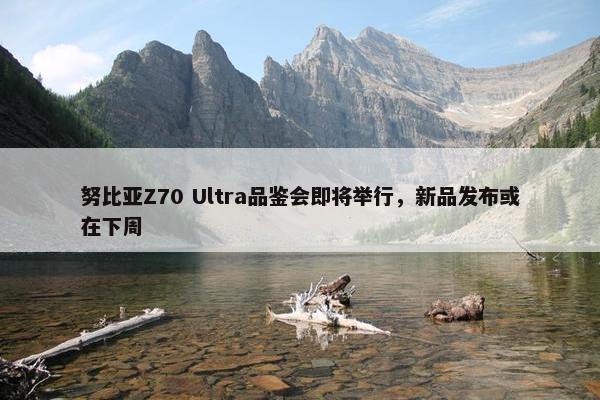 努比亚Z70 Ultra品鉴会即将举行，新品发布或在下周