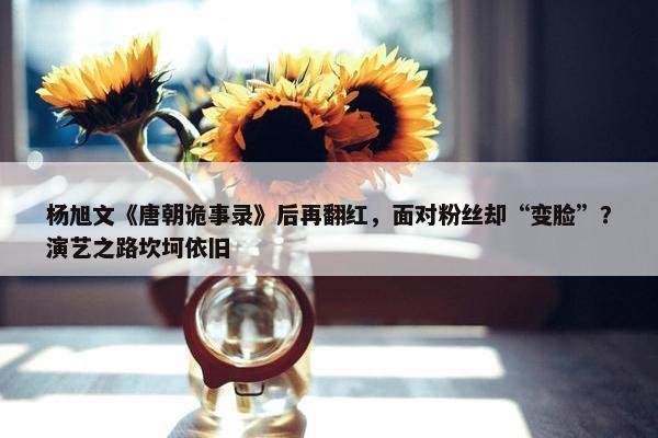 杨旭文《唐朝诡事录》后再翻红，面对粉丝却“变脸”？演艺之路坎坷依旧