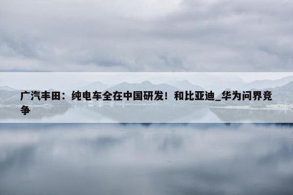 广汽丰田：纯电车全在中国研发！和比亚迪_华为问界竞争