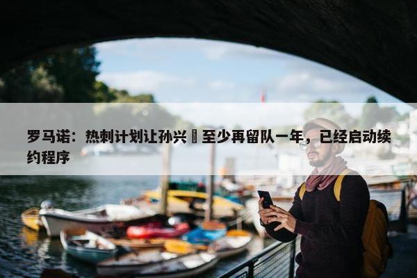 罗马诺：热刺计划让孙兴慜至少再留队一年，已经启动续约程序