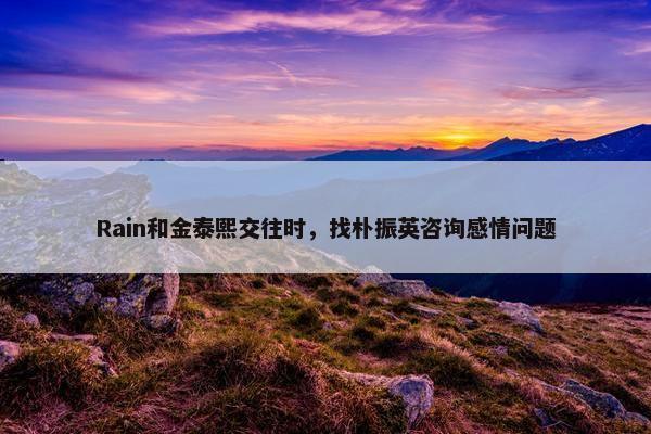 Rain和金泰熙交往时，找朴振英咨询感情问题