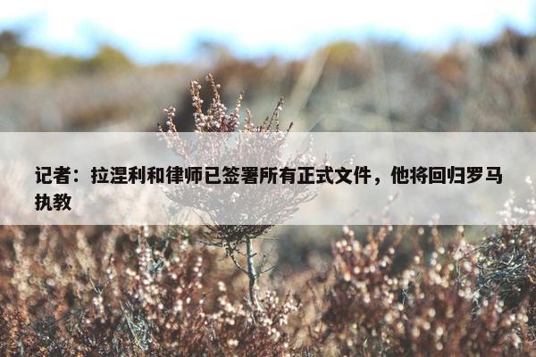 记者：拉涅利和律师已签署所有正式文件，他将回归罗马执教