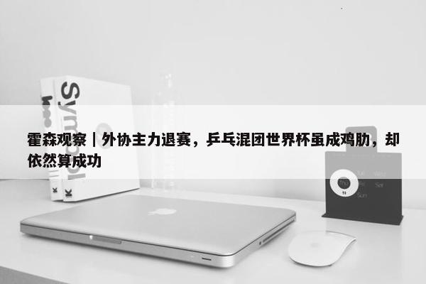 霍森观察｜外协主力退赛，乒乓混团世界杯虽成鸡肋，却依然算成功