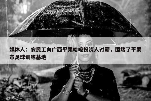 媒体人：农民工向广西平果哈嘹投资人讨薪，围堵了平果市足球训练基地