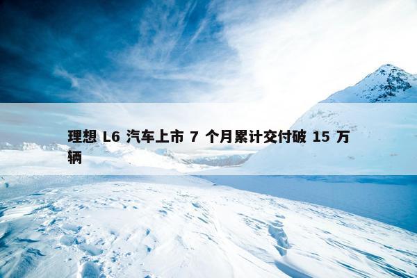 理想 L6 汽车上市 7 个月累计交付破 15 万辆