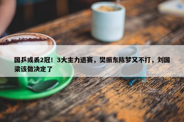 国乒或丢2冠！3大主力退赛，樊振东陈梦又不打，刘国梁该做决定了