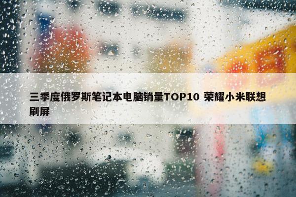 三季度俄罗斯笔记本电脑销量TOP10 荣耀小米联想刷屏