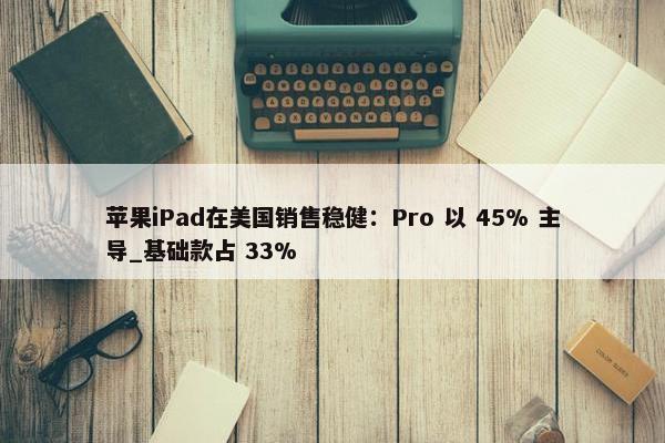 苹果iPad在美国销售稳健：Pro 以 45% 主导_基础款占 33%