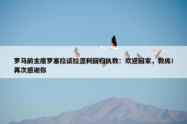 罗马前主席罗塞拉谈拉涅利回归执教：欢迎回家，教练！再次感谢你