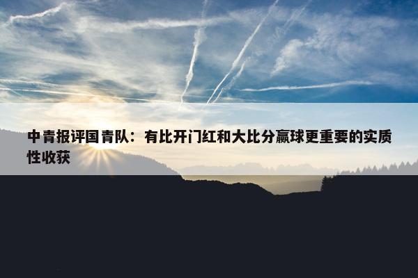 中青报评国青队：有比开门红和大比分赢球更重要的实质性收获