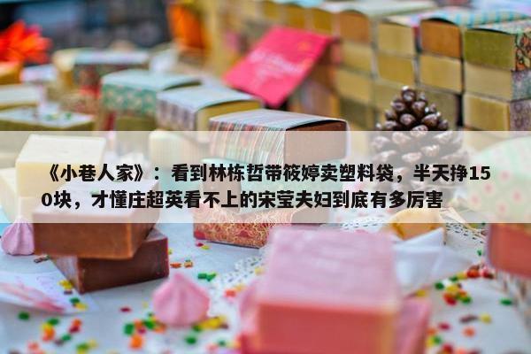 《小巷人家》：看到林栋哲带筱婷卖塑料袋，半天挣150块，才懂庄超英看不上的宋莹夫妇到底有多厉害