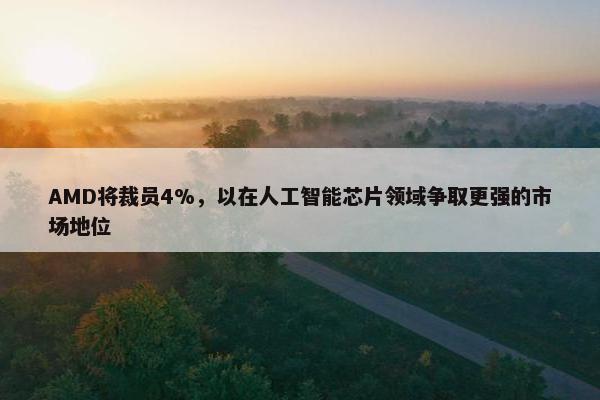 AMD将裁员4%，以在人工智能芯片领域争取更强的市场地位