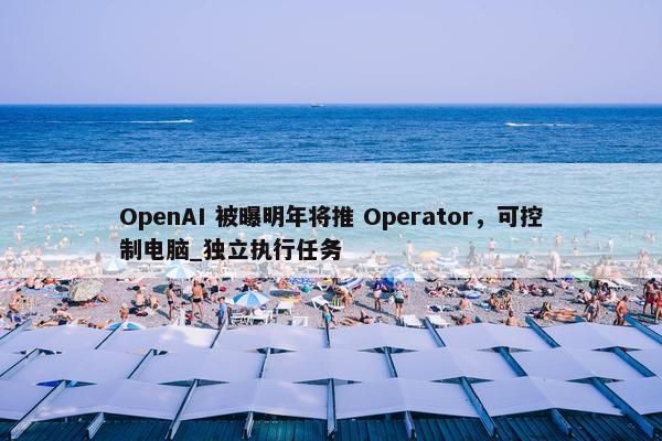 OpenAI 被曝明年将推 Operator，可控制电脑_独立执行任务