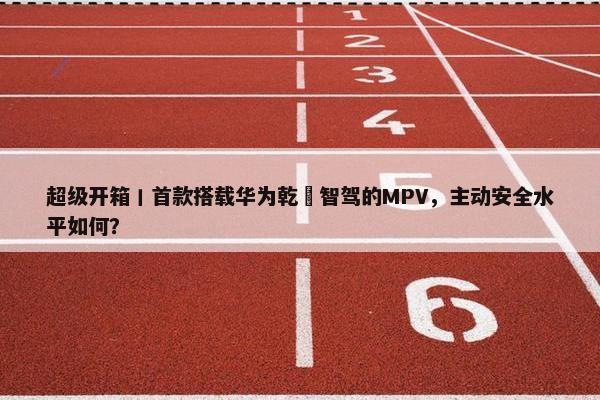 超级开箱丨首款搭载华为乾崑智驾的MPV，主动安全水平如何？