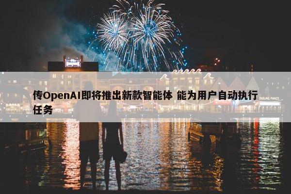 传OpenAI即将推出新款智能体 能为用户自动执行任务