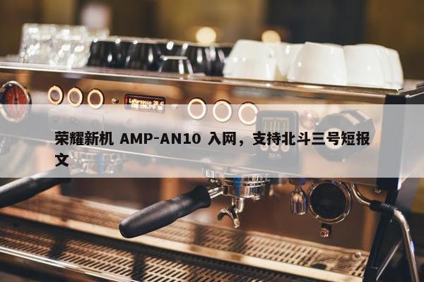 荣耀新机 AMP-AN10 入网，支持北斗三号短报文