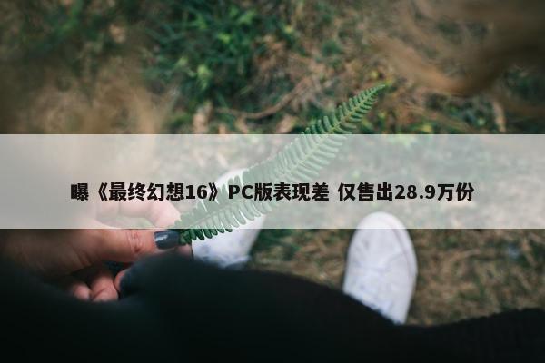 曝《最终幻想16》PC版表现差 仅售出28.9万份