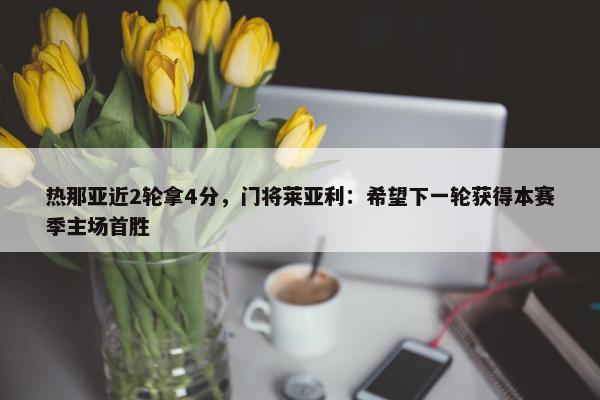 热那亚近2轮拿4分，门将莱亚利：希望下一轮获得本赛季主场首胜