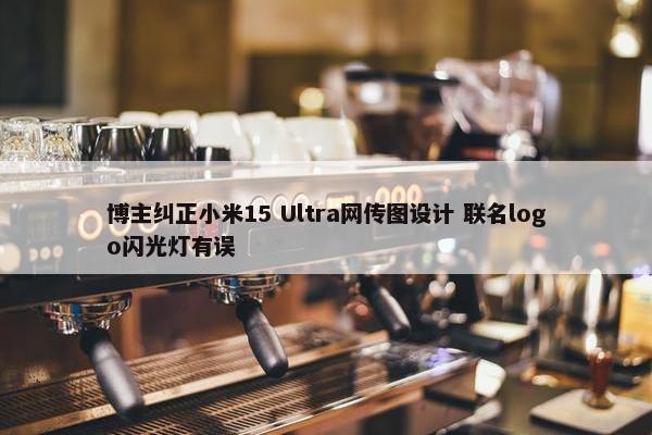 博主纠正小米15 Ultra网传图设计 联名logo闪光灯有误