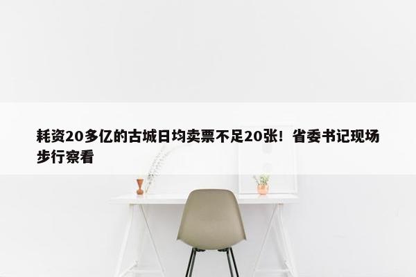 耗资20多亿的古城日均卖票不足20张！省委书记现场步行察看