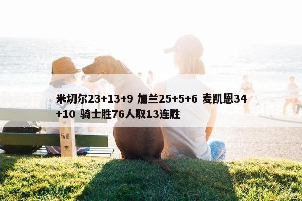 米切尔23+13+9 加兰25+5+6 麦凯恩34+10 骑士胜76人取13连胜