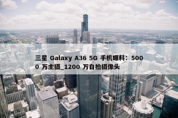 三星 Galaxy A36 5G 手机曝料：5000 万主摄_1200 万自拍摄像头