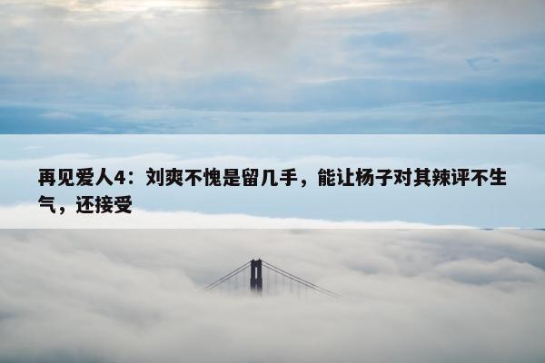 再见爱人4：刘爽不愧是留几手，能让杨子对其辣评不生气，还接受