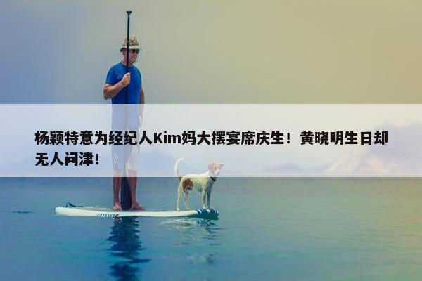 杨颖特意为经纪人Kim妈大摆宴席庆生！黄晓明生日却无人问津！