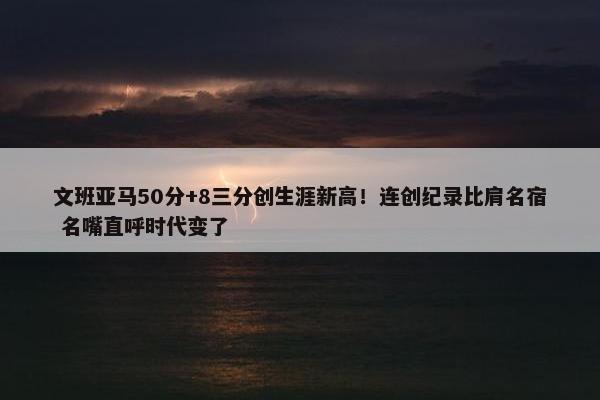 文班亚马50分+8三分创生涯新高！连创纪录比肩名宿 名嘴直呼时代变了