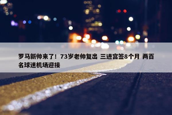 罗马新帅来了！73岁老帅复出 三进宫签8个月 两百名球迷机场迎接