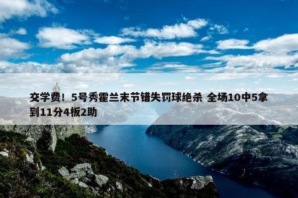 交学费！5号秀霍兰末节错失罚球绝杀 全场10中5拿到11分4板2助