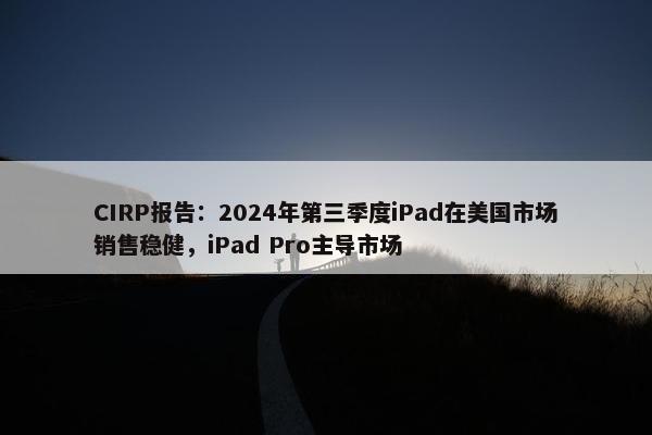 CIRP报告：2024年第三季度iPad在美国市场销售稳健，iPad Pro主导市场