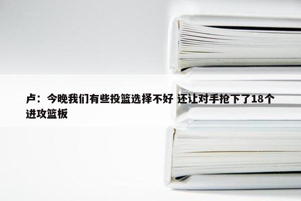 卢：今晚我们有些投篮选择不好 还让对手抢下了18个进攻篮板