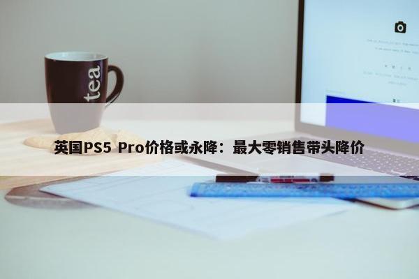 英国PS5 Pro价格或永降：最大零销售带头降价