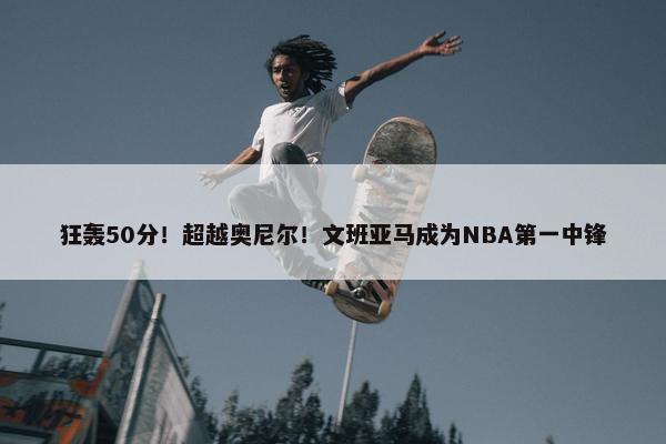 狂轰50分！超越奥尼尔！文班亚马成为NBA第一中锋