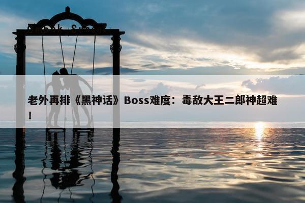 老外再排《黑神话》Boss难度：毒敌大王二郎神超难！