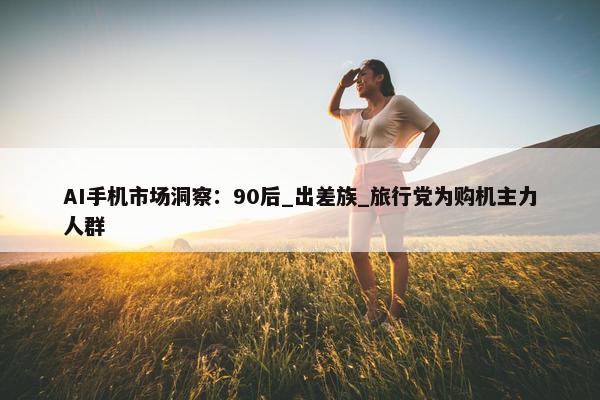 AI手机市场洞察：90后_出差族_旅行党为购机主力人群