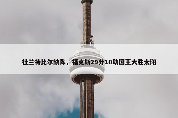 杜兰特比尔缺阵，福克斯29分10助国王大胜太阳