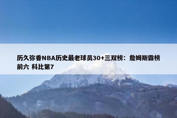 历久弥香NBA历史最老球员30+三双榜：詹姆斯霸榜前六 科比第7