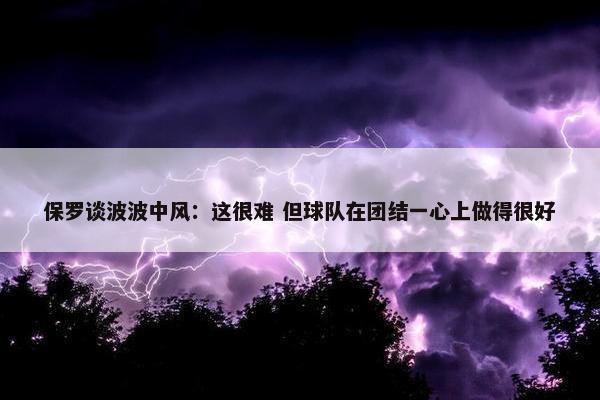 保罗谈波波中风：这很难 但球队在团结一心上做得很好