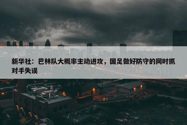 新华社：巴林队大概率主动进攻，国足做好防守的同时抓对手失误