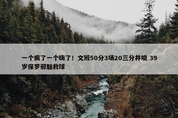 一个疯了一个嗨了！文班50分3场20三分井喷 39岁保罗邪魅救球