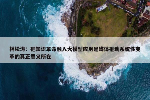 林松涛：把知识革命融入大模型应用是媒体推动系统性变革的真正意义所在