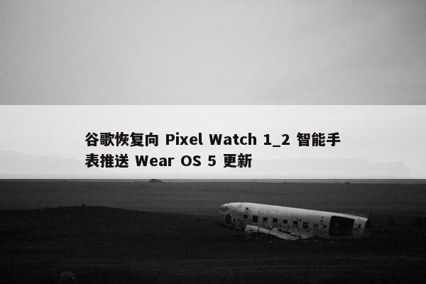 谷歌恢复向 Pixel Watch 1_2 智能手表推送 Wear OS 5 更新