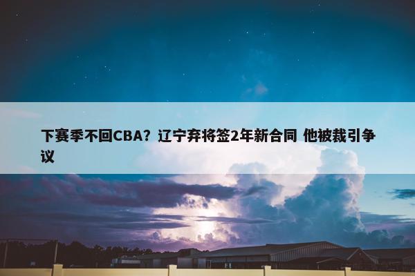 下赛季不回CBA？辽宁弃将签2年新合同 他被裁引争议