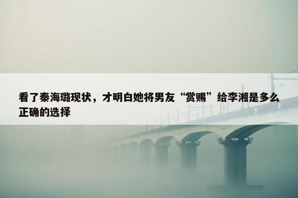 看了秦海璐现状，才明白她将男友“赏赐”给李湘是多么正确的选择