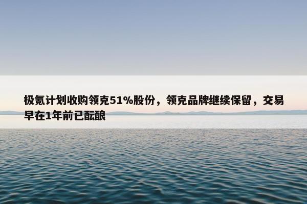 极氪计划收购领克51%股份，领克品牌继续保留，交易早在1年前已酝酿