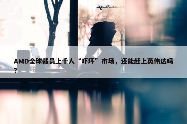 AMD全球裁员上千人“吓坏”市场，还能赶上英伟达吗？